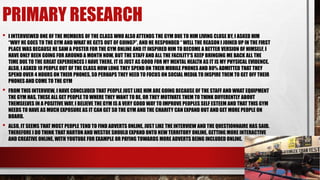 PRIMARY RESEARCH
• I INTERVIEWED ONE OF THE MEMBERS OF THE CLASS WHO ALSO ATTENDS THE GYM DUE TO HIM LIVING CLOSE BY, I ASKED HIM
“WHY HE GOES TO THE GYM AND WHAT HE GETS OUT OF GOING?”, AND HE RESPONDED “ WELL THE REASON I JOINED UP IN THE FIRST
PLACE WAS BECAUSE HE SAW A POSTER FOR THE GYM ONLINE AND IT INSPIRED HIM TO BECOME A BETTER VERSION OF HIMSELF, I
HAVE ONLY BEEN GOING FOR AROUND A MONTH NOW, BUT THE STAFF AND ALL THE FACILITY'S KEEP BRINGING ME BACK ALL THE
TIME DUE TO THE GREAT EXPERIENCES I HAVE THERE. IT IS JUST AS GOOD FOR MY MENTAL HEALTH AS IT IS MY PHYSICAL EVIDENCE.
ALSO, I ASKED 10 PEOPLE OUT OF THE CLASS HOW LONG THEY SPEND ON THEIR MOBILE PHONES AND 80% ADMITTED THAT THEY
SPEND OVER 4 HOURS ON THEIR PHONES, SO PERHAPS THEY NEED TO FOCUS ON SOCIAL MEDIA TO INSPIRE THEM TO GET OFF THEIR
PHONES AND COME TO THE GYM
• FROM THIS INTERVIEW, I HAVE CONCLUDED THAT PEOPLE JUST LIKE HIM ARE GOING BECAUSE OF THE STAFF AND WHAT EQUIPMENT
THE GYM HAS, THESE ALL GET PEOPLE TO WHERE THEY WANT TO BE, OR THEY MOTIVATE THEM TO THINK DIFFERENTLY ABOUT
THEMSELVES IN A POSITIVE WAY, I BELIEVE THE GYM IS A VERY GOOD WAY TO IMPROVE PEOPLES SELF ESTEEM AND THAT THIS GYM
NEEDS TO HAVE AS MUCH EXPOSURE AS IT CAN GET SO THE GYM AND THE CHARITY CAN EXPAND OUT AND GET MORE PEOPLE ON
BOARD.
• ALSO, IT SEEMS THAT MOST PEOPLE TEND TO FIND ADVERTS ONLINE, JUST LIKE THE INTERVIEW AND THE QUESTIONNAIRE HAS SAID.
THEREFORE I DO THINK THAT HARTON AND WESTOE SHOULD EXPAND ONTO NEW TERRITORY ONLINE, GETTING MORE INTERACTIVE
AND CREATIVE ONLINE, WITH YOUTUBE FOR EXAMPLE OR PAYING TOWARDS MORE ADVERTS BEING INCLUDED ONLINE.
 