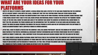 WHAT ARE YOUR IDEAS FOR YOUR
PLATFORMS• FIRSTLY, MY IDEA IS TO CREATE A SHORT ADVERT, A SOCIAL MEDIA PAGE AND A POSTER TO TRY AND GAIN PROMOTION FOR THE COMPANY.
OUT OF A RECENT SURVEY I HELD WITH THE CLASS, I FOUND OUT THAT THEY USE YOUTUBE MORE THAN ANY OTHER SOCIAL MEDIA
PLATFORM, THEREFORE I WILL UPLOAD THE ADVERTISEMENT ONTO THERE ON MY OWN PERSONAL YOUTUBE ACCOUNT, USING FOOTAGE THAT
I TOOK FROM A RECENT VISIT I HAD TO THE CLUB, USING UPBEAT, MOTIVATIONAL MUSIC TO MATCH THE SPEED OF THE TRAINING TAKING
PLACE, AT THE END I WILL SHOW THE NAME AND LOGO OF THE COMPANY AND SHOW THE ADDRESS SO VIEWERS WILL KNOW WHERE TO
VISIT THE GYM, INCLUDING THE PHONE NUMBER AND THE INFORMATION THAT THE COMPANY IS ON FACE BOOK AND INSTAGRAM. I WILL
CREATE THE VIDEO ON ADOBE PREMIERE PRO WHICH THE COLLEGE PROVIDE US WITH AND USE MY EXPERIENCE WITH THE SOFTWARE TO
CREATE AN ADVERTISEMENT THAT’LL HOPEFULLY BRING IN A WIDER AUDIENCE.
• AFTER THIS, I NEED TO CREATE A POSTER FOR THE COMPANY, I WILL USE ADOBE PHOTOSHOP AND USE THE ENDING OF MY ADVERT TO BE THE
MAIN FEATURE OF THE POSTER, FEATURING ALL NECESSARY CONTACT INFORMATION AND PICTURES FROM INSIDE THE GYM TO SHOW A
GLIMPSE OF WHAT IT LOOKS LIKE. I WILL CONTINUE TO USE THE BLACK AND BLUE COLOUR SCHEME THAT FITS THE LOGO ON THE SHEET
• NEXT I WILL CREATE A SOCIAL MEDIA PLATFORM, USING TWITTER AS THIS IS THE PLATFORM THAT THE COMPANY ISN'T ADVERTISED ON SO
THIS COULD POTENTIALLY REACH AN AUDIENCE TO THOSE WHO USE TWITTER, WHO ARE IN THE SOUTH SHIELDS AREA AND WHO WANT TO
TRAIN UP AND BECOME A BETTER VERSION OF THEMSELVES. ON THIS I WILL UPLOAD THE ADVERT AND THE POSTER TO YET AGAIN INCREASE
THE CHANCES OF PEOPLE SEEING IT AND TAKING AN INTEREST INTO THE COMPANY.
 