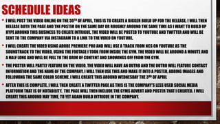 SCHEDULE IDEAS
• I WILL POST THE VIDEO ONLINE ON THE 30TH OF APRIL, THIS IS TO CREATE A BIGGER BUILD UP FOR THE RELEASE. I WILL THEN
RELEASE BOTH THE PAGE AND THE POSTER ON THE SAME DAY OR ROUGHLY AROUND THE SAME TIME AS I WANT TO BUILD UP
HYPE AROUND THIS BUSINESS TO CREATE INTRIGUE. THE VIDEO WILL BE POSTED TO YOUTUBE AND TWITTER AND WILL BE
SENT TO THE COMPANY VIA INSTAGRAM TO A LINK TO THE VIDEO ON YOUTUBE.
• I WILL CREATE THE VIDEO USING ADOBE PREMIERE PRO AND WILL USE A TRACK FROM NCS ON YOUTUBE AS THE
SOUNDTRACK TO THE VIDEO, USING THE FOOTAGE I TOOK FROM INSIDE THE GYM. THE VIDEO WILL BE AROUND A MINUTE AND
A HALF LONG AND WILL BE FULL TO THE BRIM OF CONTENT AND SHOWINGS OFF FROM THE GYM.
• THE POSTER WILL PARTLY FEATURE ON THE VIDEO, THE VIDEO WILL HAVE AN OUTRO AND THE OUTRO WILL FEATURE CONTACT
INFORMATION AND THE NAME OF THE COMPANY. I WILL THEN USE THIS AND MAKE IT INTO A POSTER, ADDING IMAGES AND
FOLLOWING THE SAME COLOR SCHEME. I WILL CREATE THIS AROUND WEDNESDAY THE 3RD OF APRIL
• AFTER THIS IS COMPLETE, I WILL THEN CREATE A TWITTER PAGE AS THIS IS THE COMPANY'S LESS USED SOCIAL MEDIA
PLATFORM THAT IS OF NOTABILITY. THE PAGE WILL THEN INCLUDE THE GYMS ADVERT AND POSTER THAT I CREATED. I WILL
CREATE THIS AROUND MAY TIME, TO YET AGAIN BUILD INTRIGUE IN THE COMPANY.
 