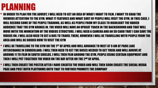 PLANNING
• IN ORDER TO PLAN FOR THE ADVERT, I WILL NEED TO GET AN IDEA OF WHAT I WANT TO FILM. I WANT TO GRAB THE
VIEWERS ATTENTION TO THE GYM, WHAT IT FEATURES AND WHAT SORT OF PEOPLE WILL VISIT THE GYM. IN THIS CASE, I
WILL RECORD SOME OF THE PEOPLE TRAINING, AS WELL AS PEOPLE FROM MY CLASS TO HIGHLIGHT THE VARIED
AUDIENCE THAT THE GYM BRINGS IN. THE VIDEO WILL HAVE AN UPBEAT TRACK IN THE BACKGROUND AND THAT WILL
MOVE WITH THE MOMENTUM OF THE VIDEOS STRUCTURE. I WILL NEED A CAMERA AND AN SD CARD THAT I CAN SAVE THE
VIDEOS ON. I WILL ALSO NEED TO GET A BUS TO TRAVEL THERE, HOWEVER I WILL BE TRAVELLING WITH PEOPLE FROM THE
AREA AND WILL BE GUIDED HOW TO VISIT THE GYM
• I WILL BE TRAVELLING TO THE GYM ON THE 1ST OF APRIL AND WILL ARRANGE TO MEET AT 9 AM AT PARK LANE
INTERCHANGE IN SUNDERLAND. I WILL THEN NEED TO GET THE BUSES NEEDED TO GET THERE AND WILL ARRIVE AT
AROUND 11 TO FILM IN SOUTH SHIELDS. I WILL THEN FILM AROUND THE GYM, PEOPLE USING CERTAIN EQUIPMENT AND
THEN I WILL PUT TOGETHER THE VIDEO ON THE DAY AFTER ON THE 2ND OF APRIL.
• I WILL THEN CREATE THE POSTER AFTER I HAVE CREATED THE VIDEO AND WILL THEN SOON CREATE THE SOCIAL MEDIA
PAGE AND POST BOTH PLATFORMS ONTO THAT TO FURTHER PROMOTE THE COMPANY
 