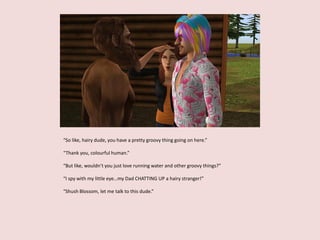 “So like, hairy dude, you have a pretty groovy thing going on here.”
“Thank you, colourful human.”
“But like, wouldn’t you just love running water and other groovy things?”
“I spy with my little eye…my Dad CHATTING UP a hairy stranger!”
“Shush Blossom, let me talk to this dude.”
 