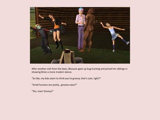 After another visit from the bees, Blossom gave up bug hunting and joined her siblings in
showing Brian a more modern dance.
“So like, my kids seem to think you’re groovy, that’s cool, right?”
“Small humans are pretty…groooo-veee?”
“Yes, man! Groovy!”
 