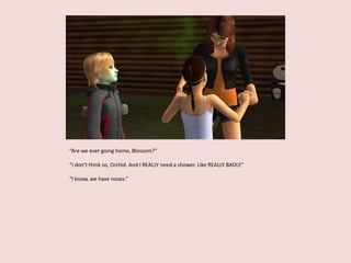“Are we ever going home, Blossom?”
“I don’t think so, Orchid. And I REALLY need a shower. Like REALLY BADLY.”
“I know, we have noses.”
 