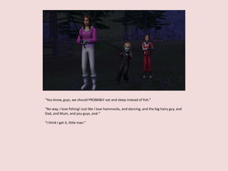 “You know, guys, we should PROBABLY eat and sleep instead of fish.”
“No way, I love fishing! Just like I love hammocks, and dancing, and the big hairy guy, and
Dad, and Mum, and you guys, and-”
“I think I get it, little man.”
 