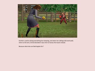 Orchid is used to doing everything-but-sleeping, and when her siblings did eventually
retire to the tent, Orchid decided it was time to harass the locals instead.
Because what else are Bad Apples for?
 