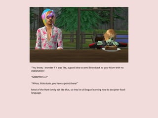 “You know, I wonder if it was like, a good idea to send Brian back to your Mum with no
explanation.”
“MRRPPFFLLL!”
“Whoa, little dude, you have a point there!”
Most of the Hart family eat like that, so they’ve all begun learning how to decipher food-
language.
 