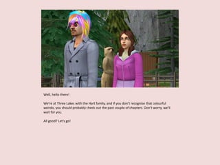 Well, hello there!
We’re at Three Lakes with the Hart family, and if you don’t recognise that colourful
weirdo, you should probably check out the past couple of chapters. Don’t worry, we’ll
wait for you.
All good? Let’s go!
 