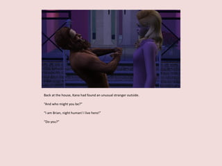 Back at the house, Kana had found an unusual stranger outside.
“And who might you be?”
“I am Brian, night human! I live here!”
“Do you?”
 