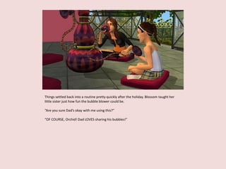 Things settled back into a routine pretty quickly after the holiday. Blossom taught her
little sister just how fun the bubble blower could be.
“Are you sure Dad’s okay with me using this?”
“OF COURSE, Orchid! Dad LOVES sharing his bubbles!”
 