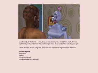 And Brian built the family a servo, because between my four controllable Harts, there is
eight neat points, and seven of those belong to Kana. They need all the help they can get!
This is Binaree. No one judge me, it was late and seemed like a good idea at the time!
Binaree Bigfoot
Popularity
Mayor
9/2/6/3/5 (Virgo)
Cologne/Make-Up – Red Hair
 