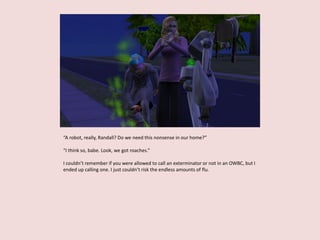“A robot, really, Randall? Do we need this nonsense in our home?”
“I think so, babe. Look, we got roaches.”
I couldn’t remember if you were allowed to call an exterminator or not in an OWBC, but I
ended up calling one. I just couldn’t risk the endless amounts of flu.
 