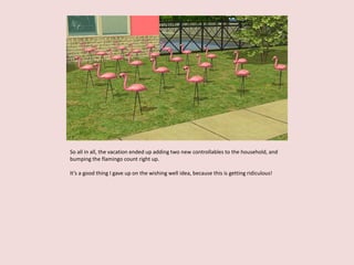 So all in all, the vacation ended up adding two new controllables to the household, and
bumping the flamingo count right up.
It’s a good thing I gave up on the wishing well idea, because this is getting ridiculous!
 