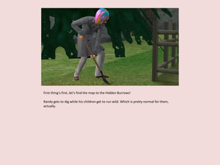 First thing’s first, let’s find the map to the Hidden Burrows!
Randy gets to dig while his children get to run wild. Which is pretty normal for them,
actually.
 