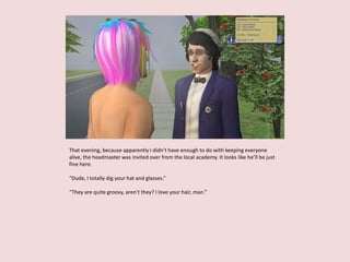 That evening, because apparently I didn’t have enough to do with keeping everyone
alive, the headmaster was invited over from the local academy. It looks like he’ll be just
fine here.
“Dude, I totally dig your hat and glasses.”
“They are quite groovy, aren’t they? I love your hair, man.”
 