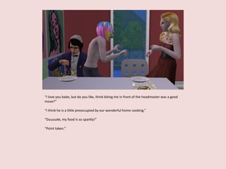 “I love you babe, but do you like, think biting me in front of the headmaster was a good
move?”
“I think he is a little preoccupied by our wonderful home cooking.”
“Duuuude, my food is so sparkly!”
“Point taken.”
 