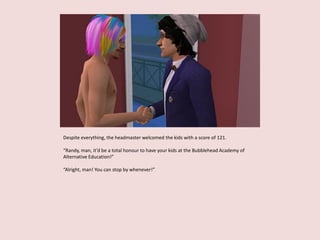 Despite everything, the headmaster welcomed the kids with a score of 121.
“Randy, man, it’d be a total honour to have your kids at the Bubblehead Academy of
Alternative Education!”
“Alright, man! You can stop by whenever!”
 