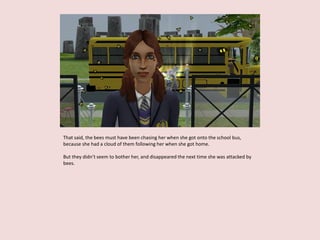 That said, the bees must have been chasing her when she got onto the school bus,
because she had a cloud of them following her when she got home.
But they didn’t seem to bother her, and disappeared the next time she was attacked by
bees.
 