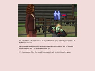 “No, lady, I don’t talk too much, it’s all in your head! I’m going to block your voice out of
my head! La la la la!”
She must have really upset him, because that kid has 10 nice points. And 10 outgoing
points. Okay, the boy’s an extreme bundle of fun.
He’s the youngest of the Hart brood, in case you forgot, Randy’s little alien spawn.
 