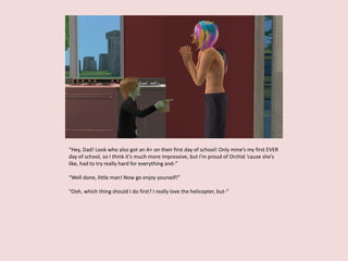 “Hey, Dad! Look who also got an A+ on their first day of school! Only mine’s my first EVER
day of school, so I think it’s much more impressive, but I’m proud of Orchid ‘cause she’s
like, had to try really hard for everything and-”
“Well done, little man! Now go enjoy yourself!”
“Ooh, which thing should I do first? I really love the helicopter, but-”
 
