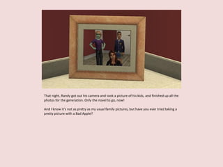 That night, Randy got out his camera and took a picture of his kids, and finished up all the
photos for the generation. Only the novel to go, now!
And I know it’s not as pretty as my usual family pictures, but have you ever tried taking a
pretty picture with a Bad Apple?
 