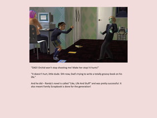 “DAD! Orchid won’t stop shooting me! Make her stop! It hurts!”
“It doesn’t hurt, little dude. Shh now, Dad’s trying to write a totally groovy book on his
life.”
And he did – Randy’s novel is called “Like, Life And Stuff” and was pretty successful. It
also meant Family Scrapbook is done for the generation!
 