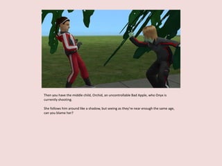 Then you have the middle child, Orchid, an uncontrollable Bad Apple, who Onyx is
currently shooting.
She follows him around like a shadow, but seeing as they’re near enough the same age,
can you blame her?
 