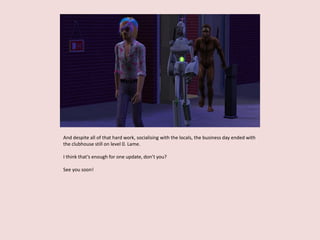 And despite all of that hard work, socialising with the locals, the business day ended with
the clubhouse still on level 0. Lame.
I think that’s enough for one update, don’t you?
See you soon!
 