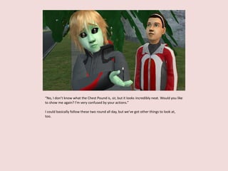 “No, I don’t know what the Chest Pound is, sir, but it looks incredibly neat. Would you like
to show me again? I’m very confused by your actions.”
I could basically follow these two round all day, but we’ve got other things to look at,
too.
 