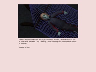 “Whee! This so much fun! We should get a hammock at home, I think Mum would love
it. I love Mum, she needs a hug. I like hugs, I think I should go hug someone now, instead
of sleeping!”
He’s just so cute.
 