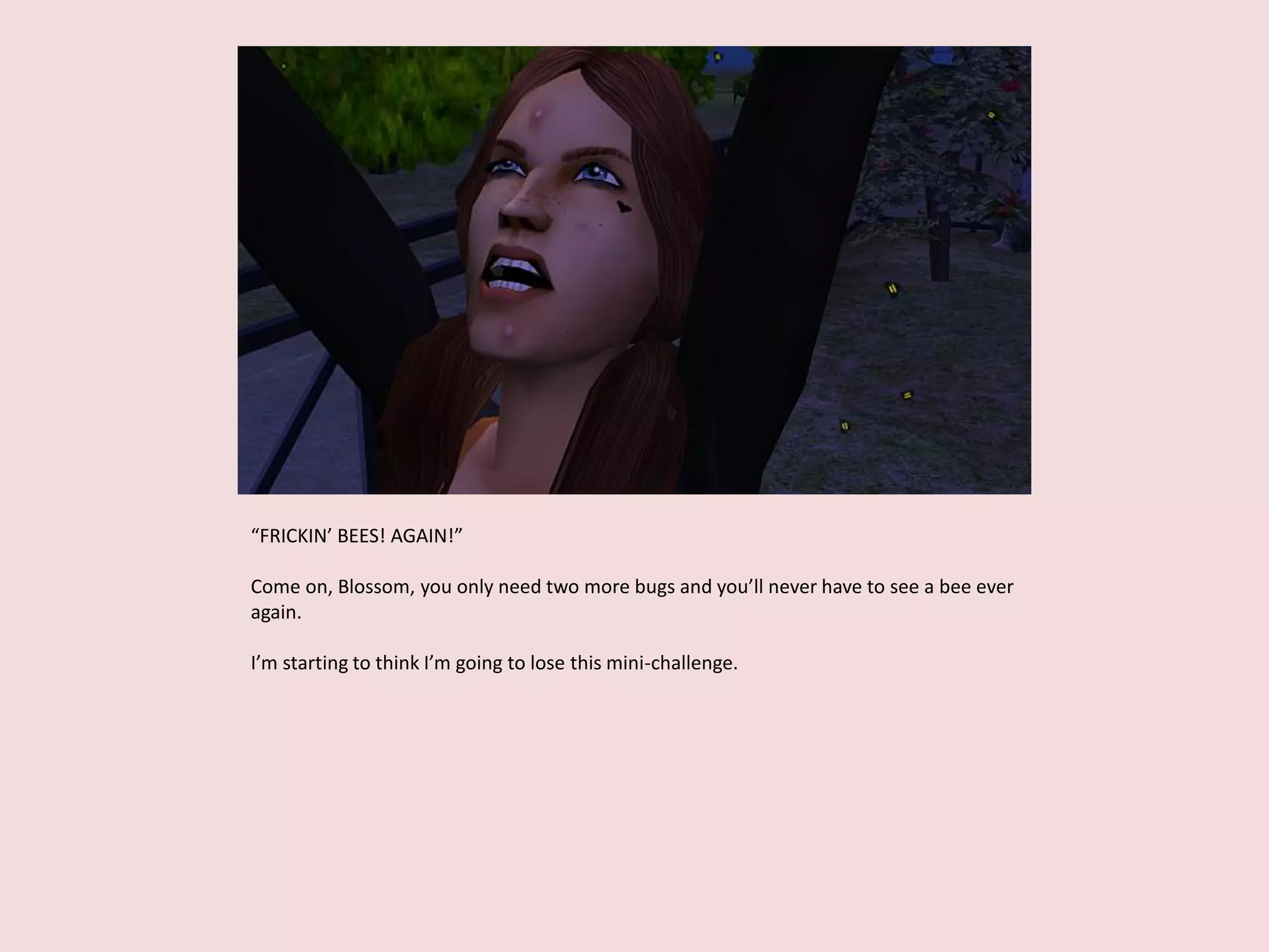 “FRICKIN’ BEES! AGAIN!”
Come on, Blossom, you only need two more bugs and you’ll never have to see a bee ever
again.
I’m starting to think I’m going to lose this mini-challenge.
 
