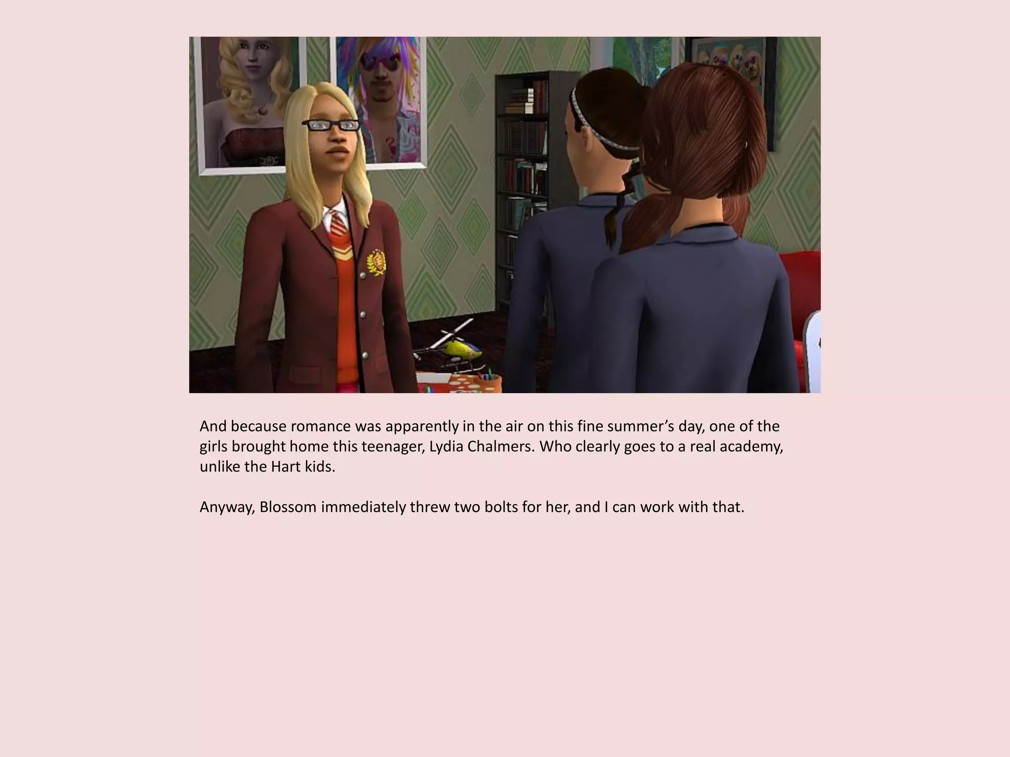 And because romance was apparently in the air on this fine summer’s day, one of the
girls brought home this teenager, Lydia Chalmers. Who clearly goes to a real academy,
unlike the Hart kids.
Anyway, Blossom immediately threw two bolts for her, and I can work with that.
 