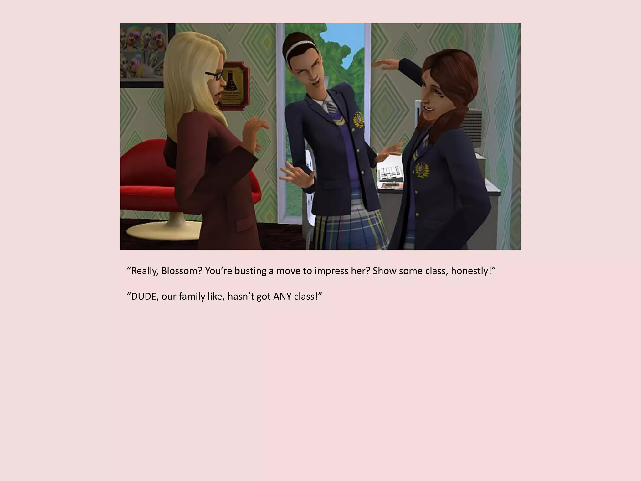 “Really, Blossom? You’re busting a move to impress her? Show some class, honestly!”
“DUDE, our family like, hasn’t got ANY class!”
 