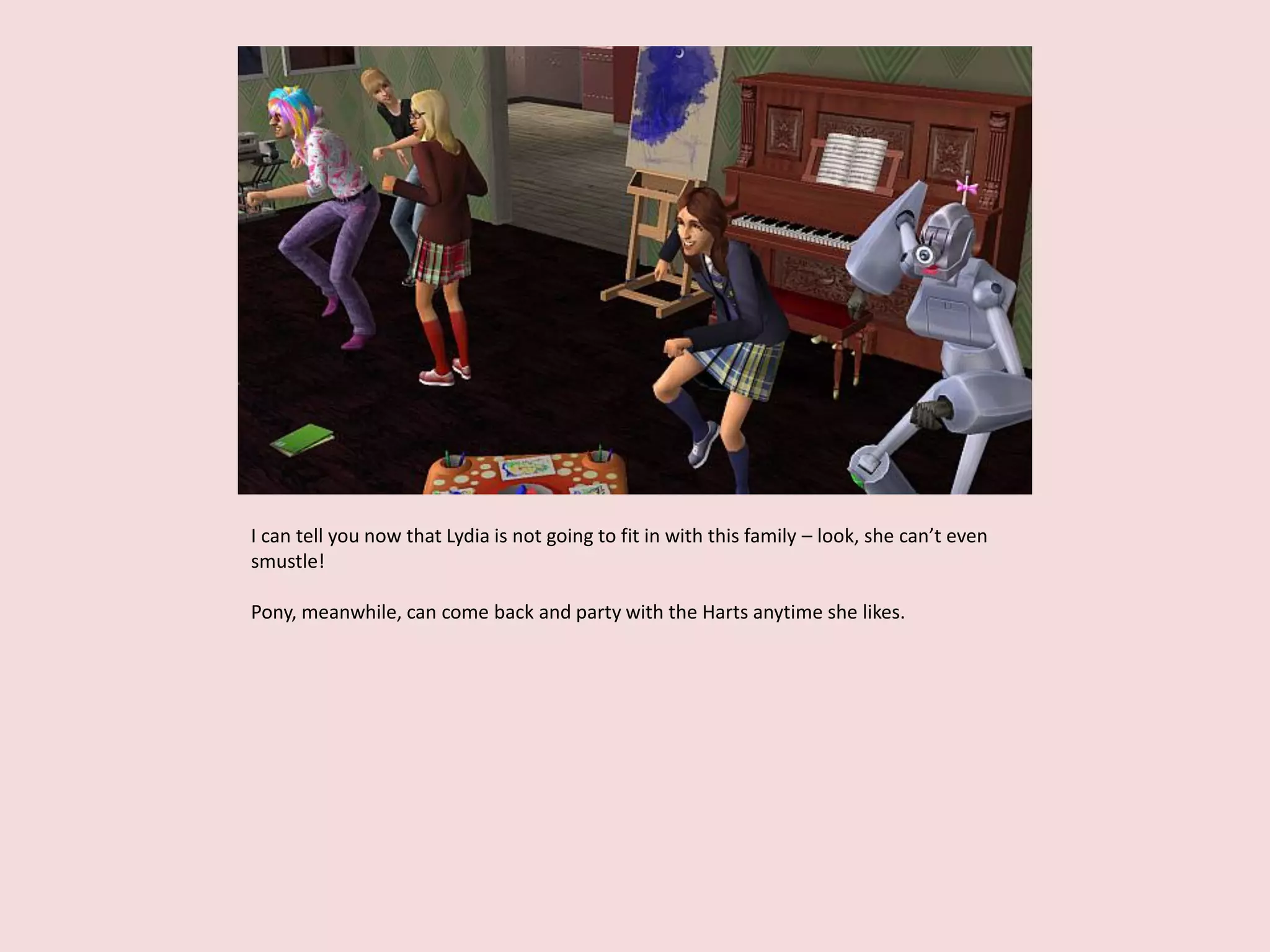 I can tell you now that Lydia is not going to fit in with this family – look, she can’t even
smustle!
Pony, meanwhile, can come back and party with the Harts anytime she likes.
 