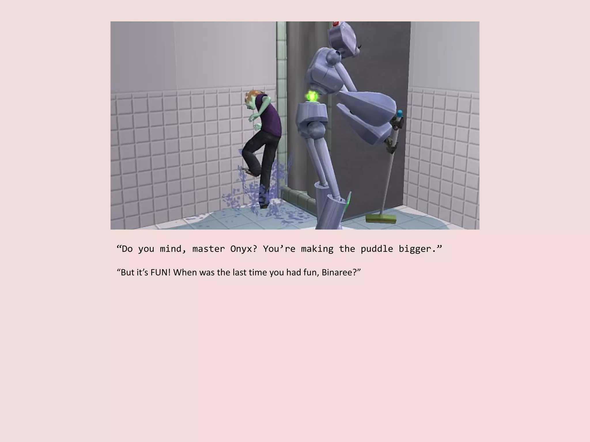 “Do you mind, master Onyx? You’re making the puddle bigger.”
“But it’s FUN! When was the last time you had fun, Binaree?”
 