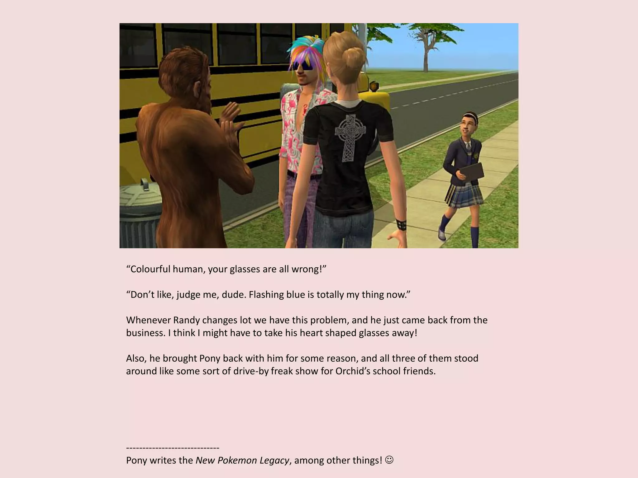 “Colourful human, your glasses are all wrong!”
“Don’t like, judge me, dude. Flashing blue is totally my thing now.”
Whenever Randy changes lot we have this problem, and he just came back from the
business. I think I might have to take his heart shaped glasses away!
Also, he brought Pony back with him for some reason, and all three of them stood
around like some sort of drive-by freak show for Orchid’s school friends.
-----------------------------
Pony writes the New Pokemon Legacy, among other things! 
 