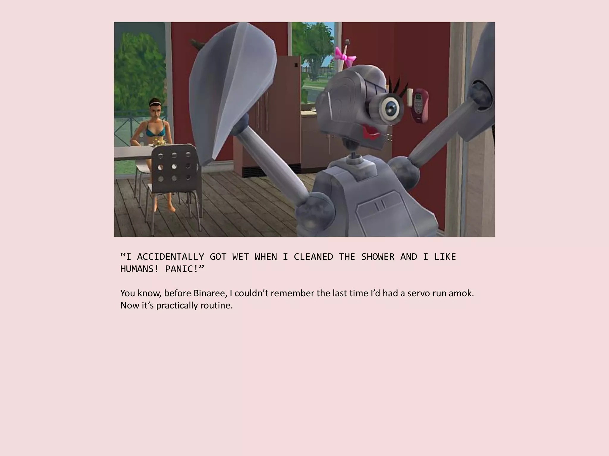 “I ACCIDENTALLY GOT WET WHEN I CLEANED THE SHOWER AND I LIKE
HUMANS! PANIC!”
You know, before Binaree, I couldn’t remember the last time I’d had a servo run amok.
Now it’s practically routine.
 