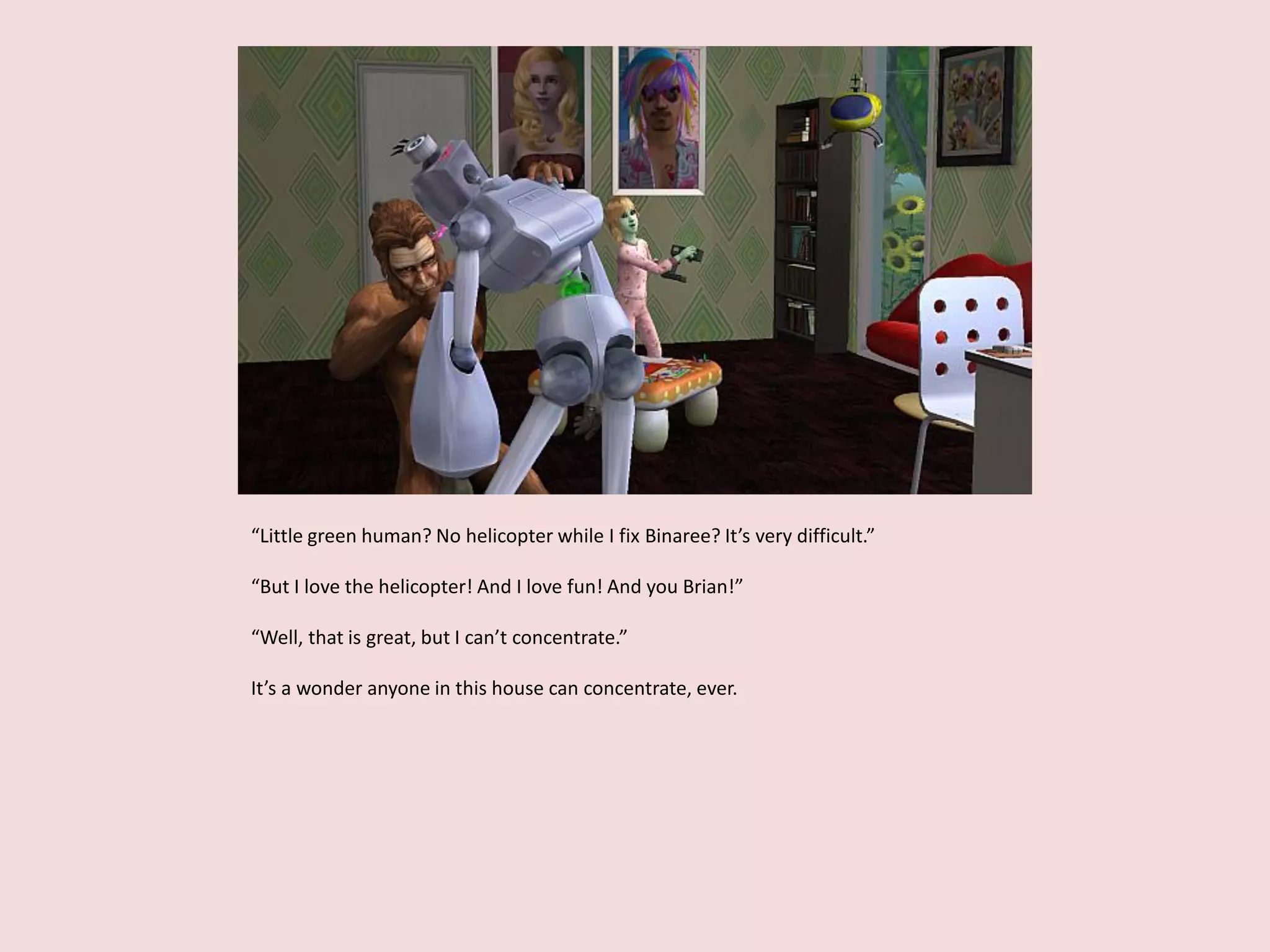 “Little green human? No helicopter while I fix Binaree? It’s very difficult.”
“But I love the helicopter! And I love fun! And you Brian!”
“Well, that is great, but I can’t concentrate.”
It’s a wonder anyone in this house can concentrate, ever.
 