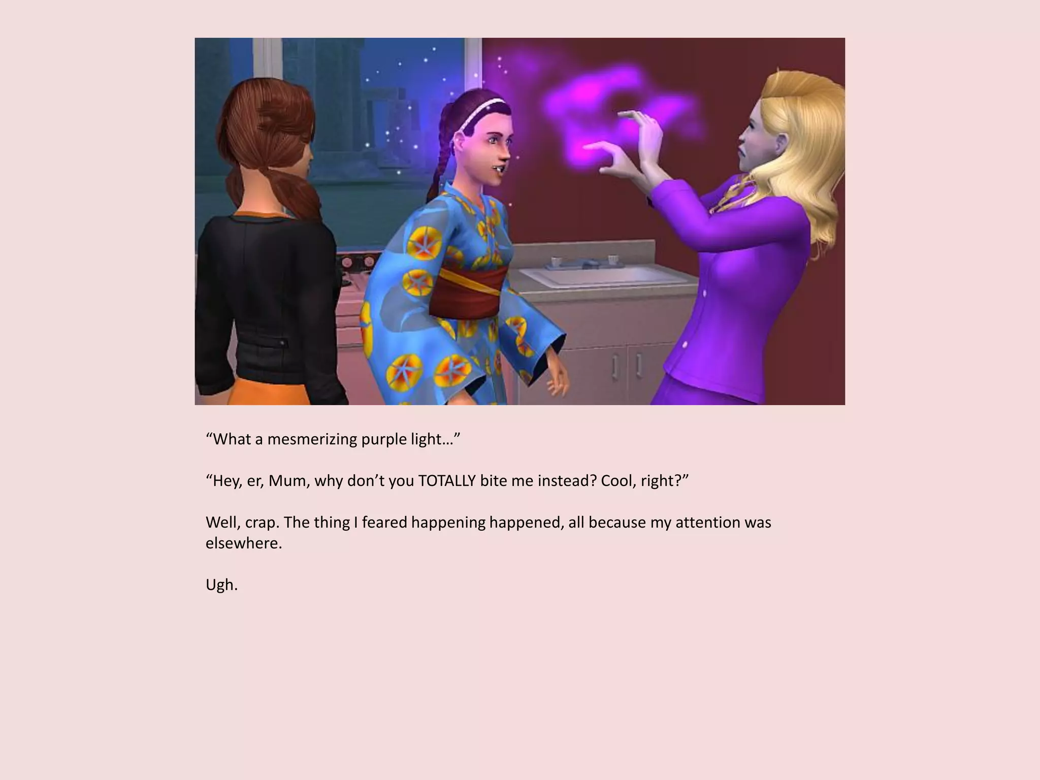 “What a mesmerizing purple light…”
“Hey, er, Mum, why don’t you TOTALLY bite me instead? Cool, right?”
Well, crap. The thing I feared happening happened, all because my attention was
elsewhere.
Ugh.
 