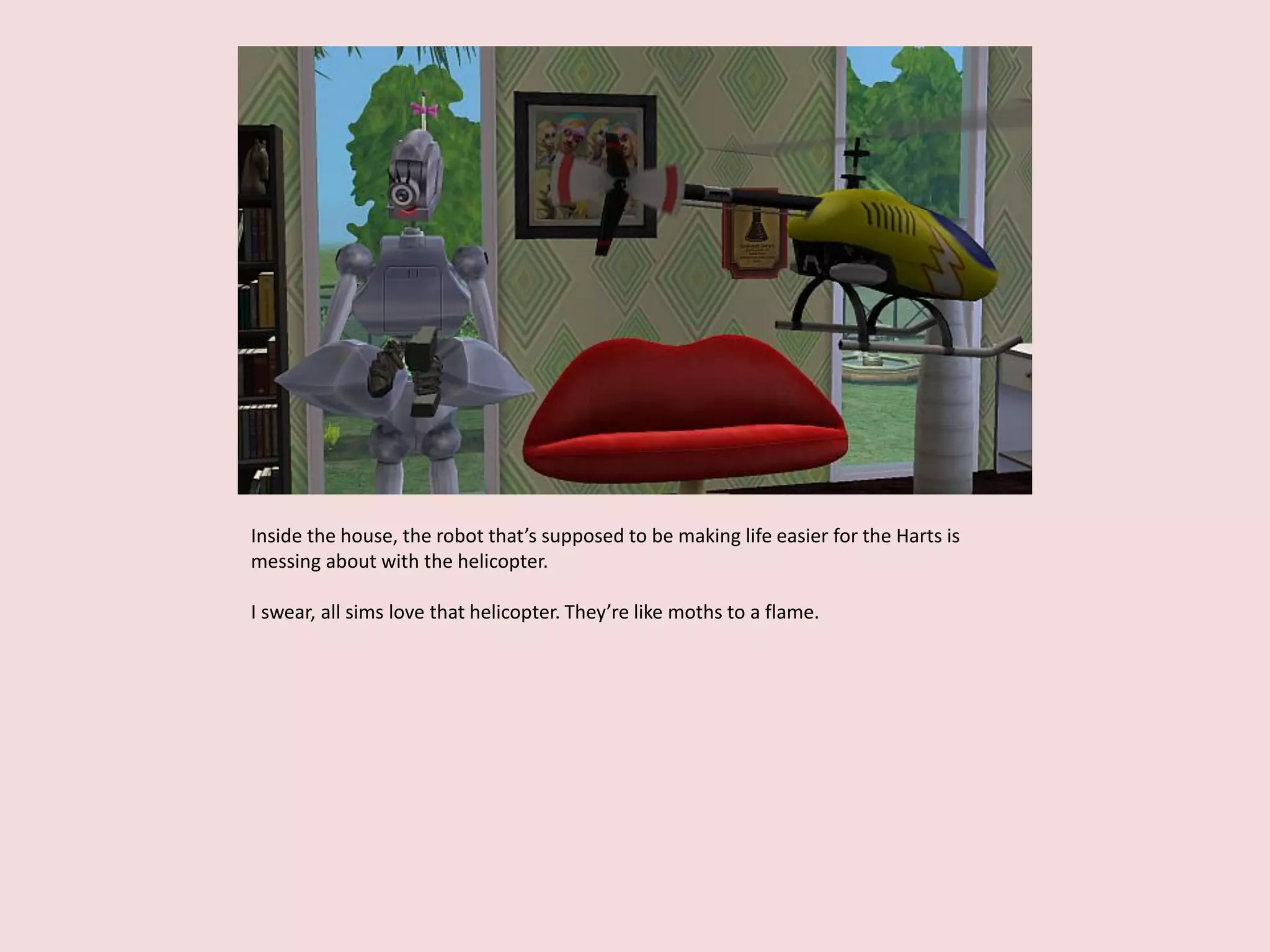 Inside the house, the robot that’s supposed to be making life easier for the Harts is
messing about with the helicopter.
I swear, all sims love that helicopter. They’re like moths to a flame.
 