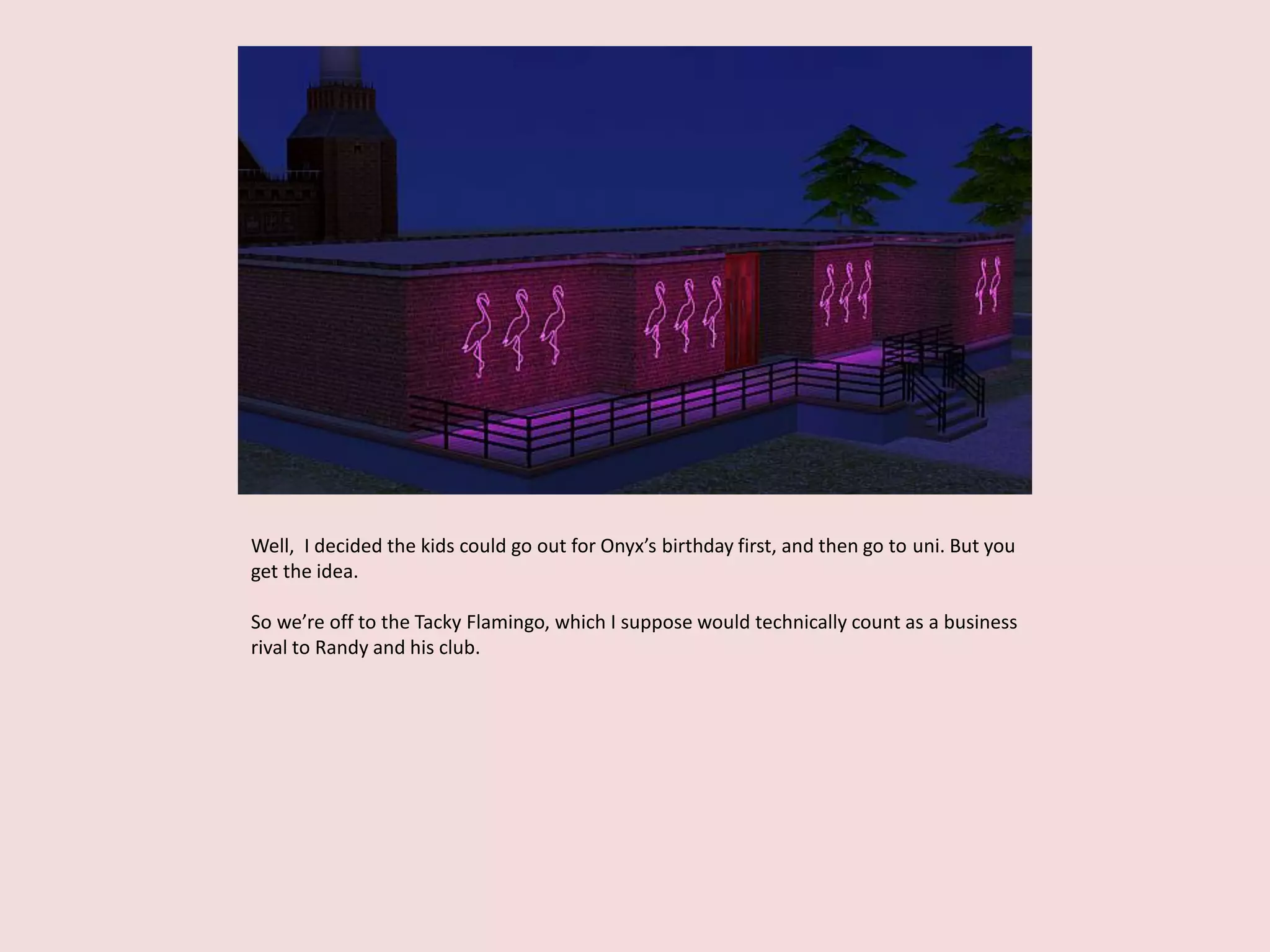 Well, I decided the kids could go out for Onyx’s birthday first, and then go to uni. But you
get the idea.
So we’re off to the Tacky Flamingo, which I suppose would technically count as a business
rival to Randy and his club.
 