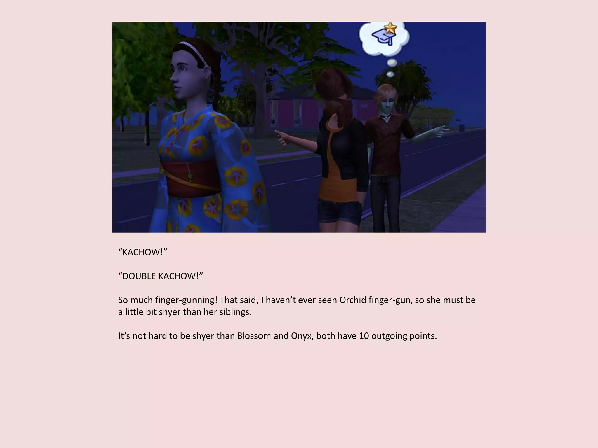 “KACHOW!”
“DOUBLE KACHOW!”
So much finger-gunning! That said, I haven’t ever seen Orchid finger-gun, so she must be
a little bit shyer than her siblings.
It’s not hard to be shyer than Blossom and Onyx, both have 10 outgoing points.
 