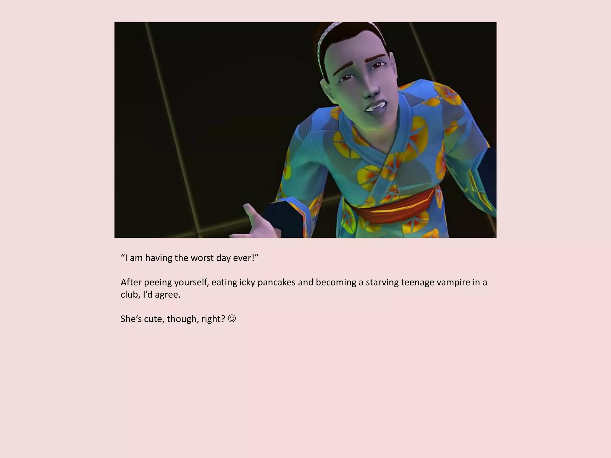 “I am having the worst day ever!”
After peeing yourself, eating icky pancakes and becoming a starving teenage vampire in a
club, I’d agree.
She’s cute, though, right? 
 