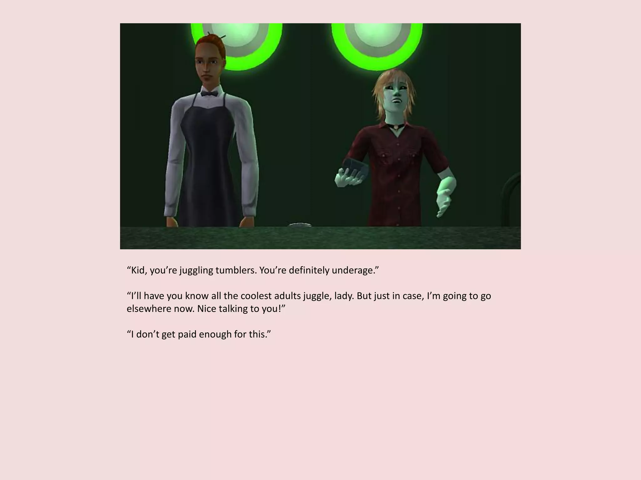 “Kid, you’re juggling tumblers. You’re definitely underage.”
“I’ll have you know all the coolest adults juggle, lady. But just in case, I’m going to go
elsewhere now. Nice talking to you!”
“I don’t get paid enough for this.”
 