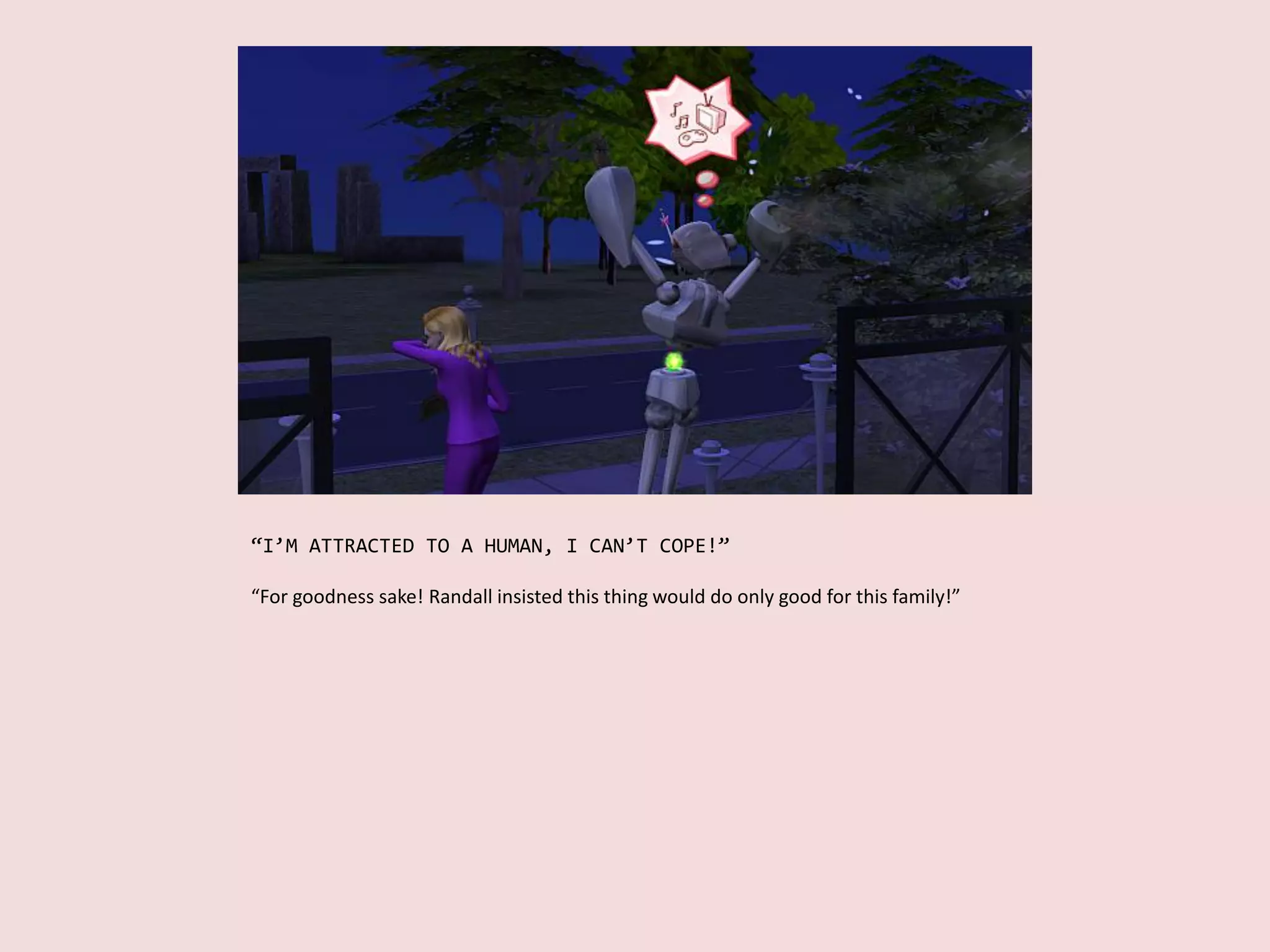 “I’M ATTRACTED TO A HUMAN, I CAN’T COPE!”
“For goodness sake! Randall insisted this thing would do only good for this family!”
 