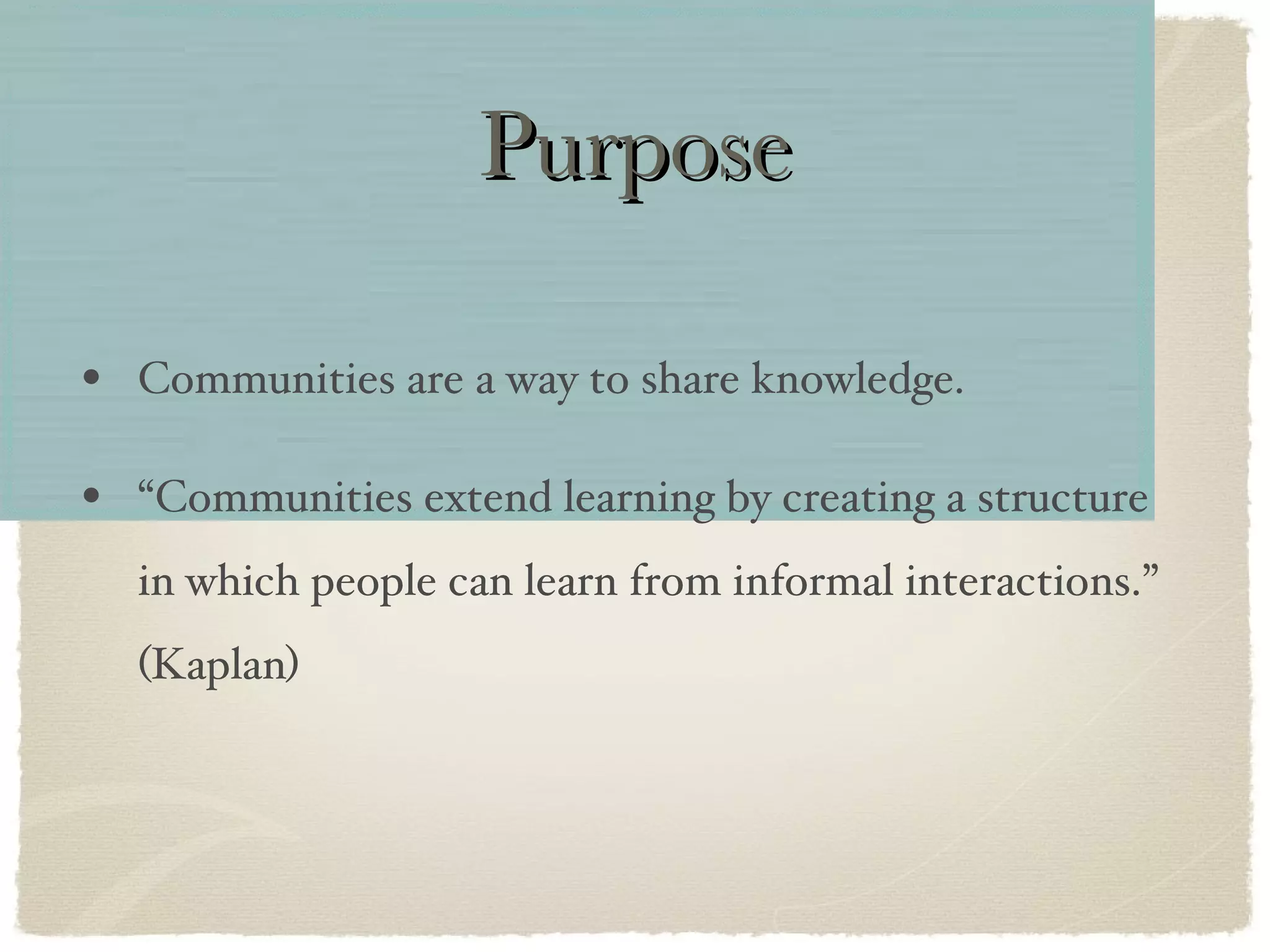 Purpose Communities are a way to share knowledge. “Communities extend learning by creating a structure in which people can learn from informal interactions.” (Kaplan) 