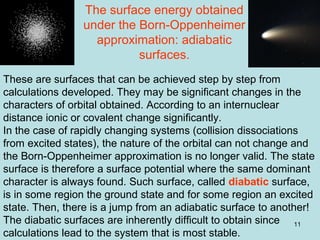 11
These are surfaces that can be achieved step by step from
calculations developed. They may be significant changes in the
characters of orbital obtained. According to an internuclear
distance ionic or covalent change significantly.
In the case of rapidly changing systems (collision dissociations
from excited states), the nature of the orbital can not change and
the Born-Oppenheimer approximation is no longer valid. The state
surface is therefore a surface potential where the same dominant
character is always found. Such surface, called diabatic surface,
is in some region the ground state and for some region an excited
state. Then, there is a jump from an adiabatic surface to another!
The diabatic surfaces are inherently difficult to obtain since
calculations lead to the system that is most stable.
The surface energy obtained
under the Born-Oppenheimer
approximation: adiabatic
surfaces.
 