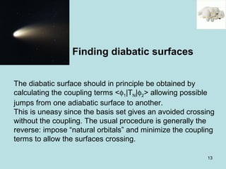 13
The diabatic surface should in principle be obtained by
calculating the coupling terms <φ1|TN|φ2> allowing possible
jumps from one adiabatic surface to another.
This is uneasy since the basis set gives an avoided crossing
without the coupling. The usual procedure is generally the
reverse: impose “natural orbitals” and minimize the coupling
terms to allow the surfaces crossing.
Finding diabatic surfaces
 