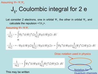 18
Jij, Coulombic integral for 2 e
Let consider 2 electrons, one in orbital Ψ1, the other in orbital Ψ2, and
calculate the repulsion <1/r12>.
Assuming Ψ= Ψ1Ψ2
This may be written
Dirac notation used in physics
Notation for
Assuming Ψ= Ψ1Ψ2
 