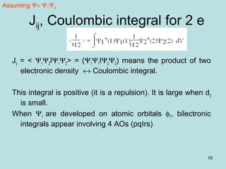 19
Jij, Coulombic integral for 2 e
Jij = < Ψ1Ψ2IΨ1Ψ2> = (Ψ1Ψ1IΨ2Ψ2) means the product of two
electronic density ↔ Coulombic integral.
This integral is positive (it is a repulsion). It is large when dij
is small.
When Ψ1 are developed on atomic orbitals φ1, bilectronic
integrals appear involving 4 AOs (pqIrs)
Assuming Ψ= Ψ1Ψ2
 