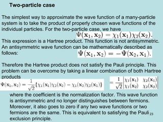 23
The simplest way to approximate the wave function of a many-particle
system is to take the product of properly chosen wave functions of the
individual particles. For the two-particle case, we have
This expression is a Hartree product. This function is not antisymmetric.
An antisymmetric wave function can be mathematically described as
follows:
Therefore the Hartree product does not satisfy the Pauli principle. This
problem can be overcome by taking a linear combination of both Hartree
products
where the coefficient is the normalization factor. This wave function
is antisymmetric and no longer distinguishes between fermions.
Moreover, it also goes to zero if any two wave functions or two
fermions are the same. This is equivalent to satisfying the Pauli
exclusion principle.
Two-particle case
 